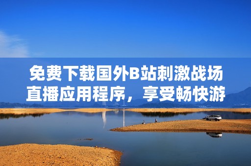 免费下载国外B站刺激战场直播应用程序，享受畅快游戏体验