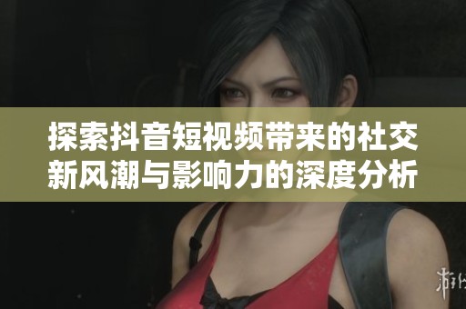 探索抖音短视频带来的社交新风潮与影响力的深度分析