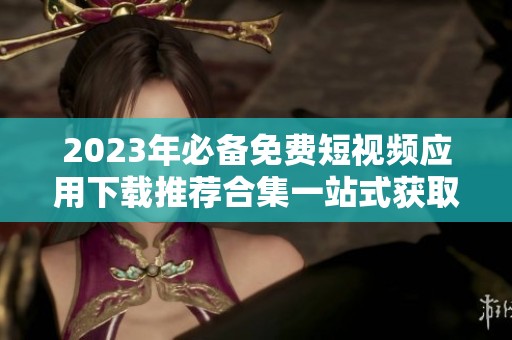 2023年必备免费短视频应用下载推荐合集一站式获取