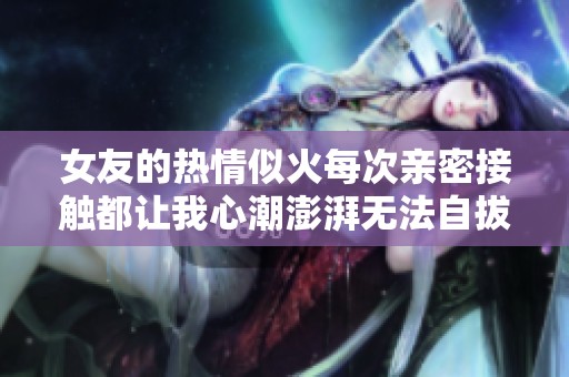女友的热情似火每次亲密接触都让我心潮澎湃无法自拔