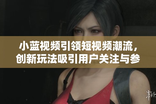 小蓝视频引领短视频潮流，创新玩法吸引用户关注与参与