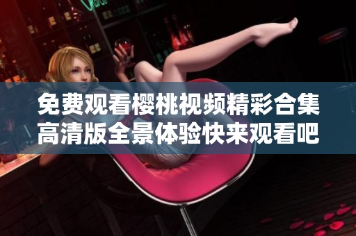 免费观看樱桃视频精彩合集高清版全景体验快来观看吧