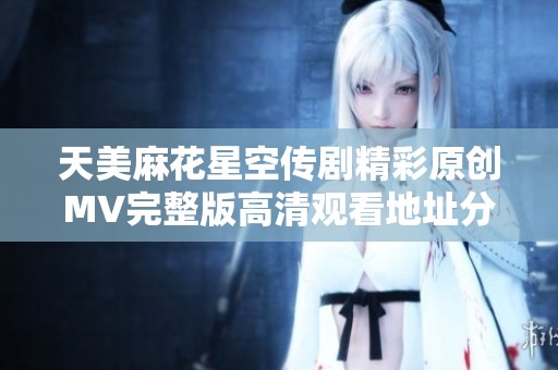 天美麻花星空传剧精彩原创MV完整版高清观看地址分享
