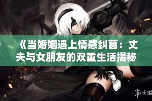 《当婚姻遇上情感纠葛：丈夫与女朋友的双重生活揭秘》