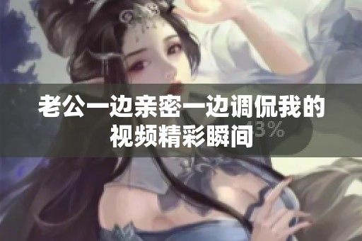 老公一边亲密一边调侃我的视频精彩瞬间