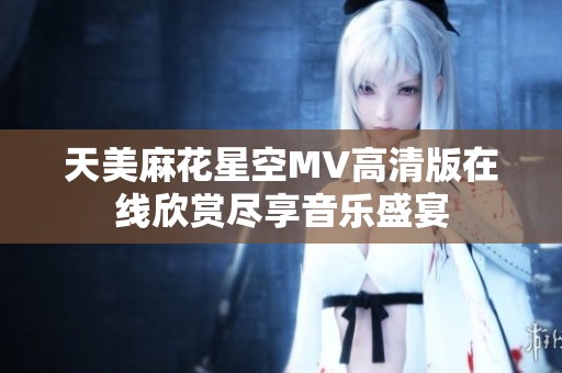 天美麻花星空MV高清版在线欣赏尽享音乐盛宴