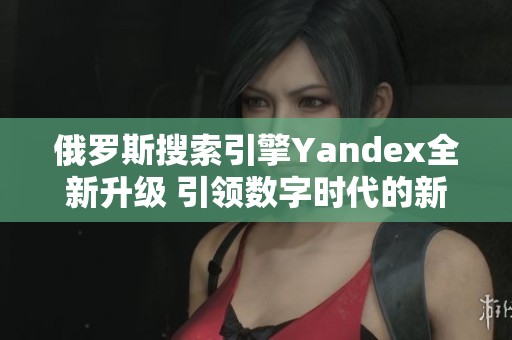 俄罗斯搜索引擎Yandex全新升级 引领数字时代的新变革