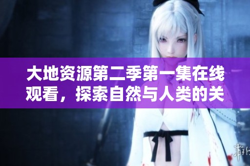 大地资源第二季第一集在线观看，探索自然与人类的关系