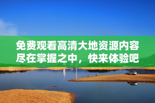 免费观看高清大地资源内容尽在掌握之中，快来体验吧