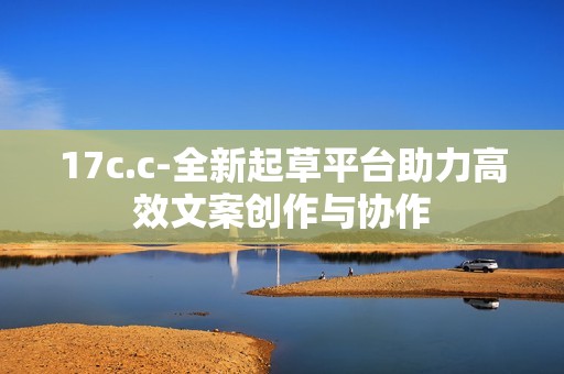 17c.c-全新起草平台助力高效文案创作与协作