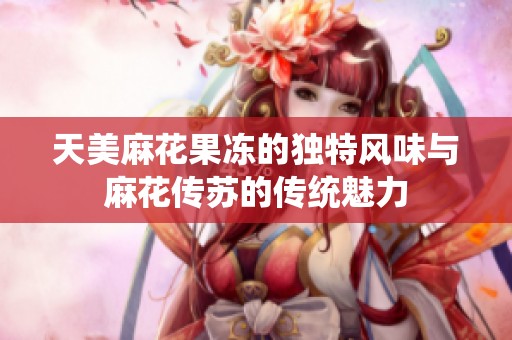 天美麻花果冻的独特风味与麻花传苏的传统魅力