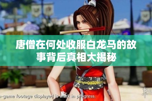 唐僧在何处收服白龙马的故事背后真相大揭秘