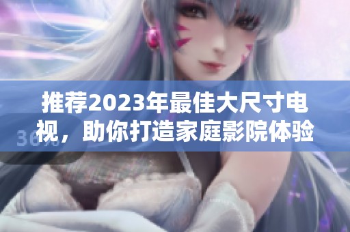 推荐2023年最佳大尺寸电视，助你打造家庭影院体验