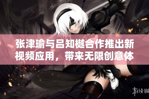 张津瑜与吕知樾合作推出新视频应用，带来无限创意体验