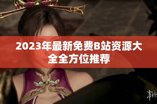 2023年最新免费B站资源大全全方位推荐