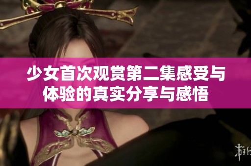 少女首次观赏第二集感受与体验的真实分享与感悟