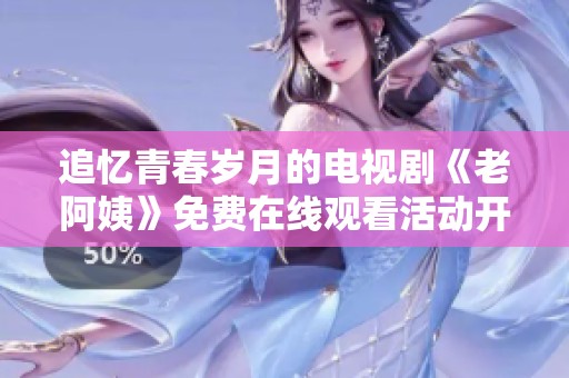 追忆青春岁月的电视剧《老阿姨》免费在线观看活动开启