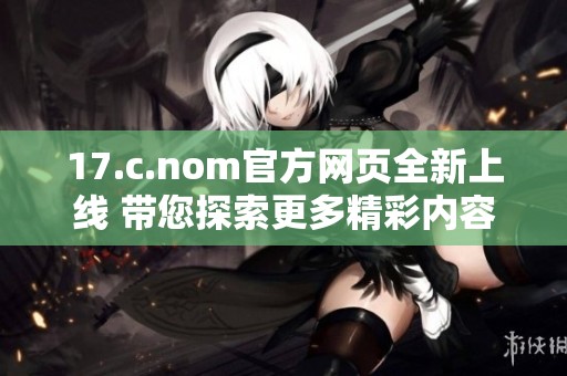 17.c.nom官方网页全新上线 带您探索更多精彩内容与服务