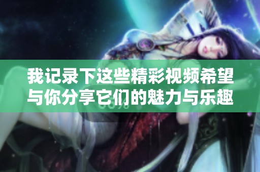 我记录下这些精彩视频希望与你分享它们的魅力与乐趣