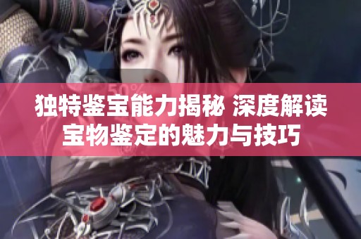 独特鉴宝能力揭秘 深度解读宝物鉴定的魅力与技巧