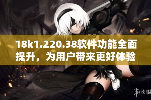 18k1.220.38软件功能全面提升，为用户带来更好体验