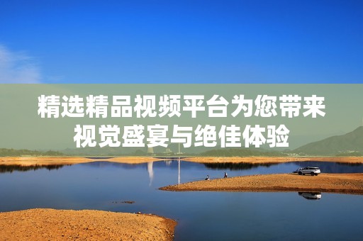 精选精品视频平台为您带来视觉盛宴与绝佳体验