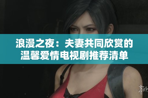 浪漫之夜：夫妻共同欣赏的温馨爱情电视剧推荐清单