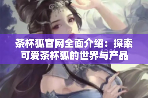 茶杯狐官网全面介绍：探索可爱茶杯狐的世界与产品
