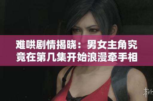 难哄剧情揭晓：男女主角究竟在第几集开始浪漫牵手相伴