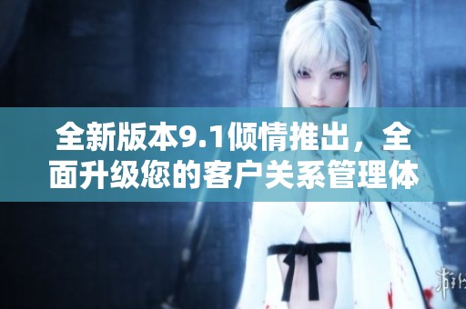 全新版本9.1倾情推出，全面升级您的客户关系管理体验