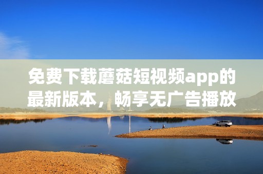 免费下载蘑菇短视频app的最新版本，畅享无广告播放体验