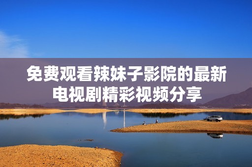 免费观看辣妹子影院的最新电视剧精彩视频分享
