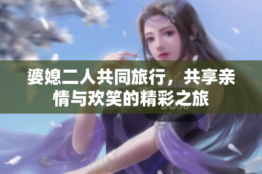 婆媳二人共同旅行，共享亲情与欢笑的精彩之旅