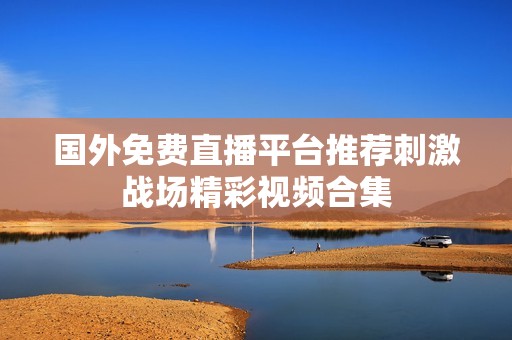 国外免费直播平台推荐刺激战场精彩视频合集