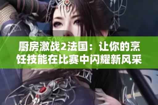 厨房激战2法国：让你的烹饪技能在比赛中闪耀新风采