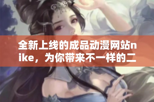 全新上线的成品动漫网站nike，为你带来不一样的二次元体验