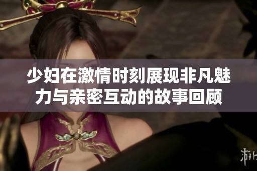 少妇在激情时刻展现非凡魅力与亲密互动的故事回顾