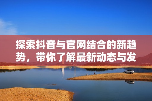 探索抖音与官网结合的新趋势，带你了解最新动态与发展资讯