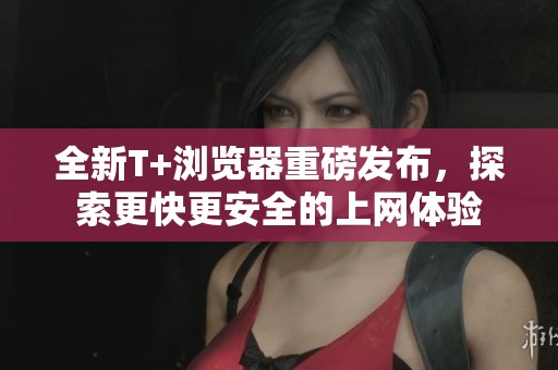 全新T+浏览器重磅发布，探索更快更安全的上网体验