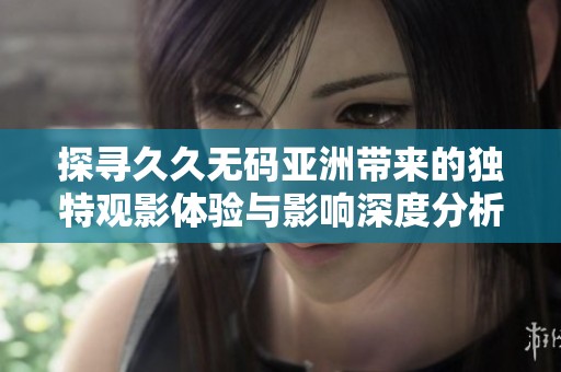 探寻久久无码亚洲带来的独特观影体验与影响深度分析