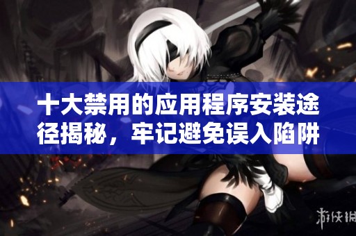 十大禁用的应用程序安装途径揭秘，牢记避免误入陷阱