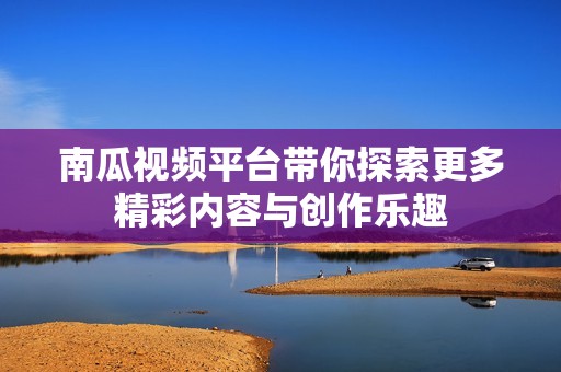 南瓜视频平台带你探索更多精彩内容与创作乐趣