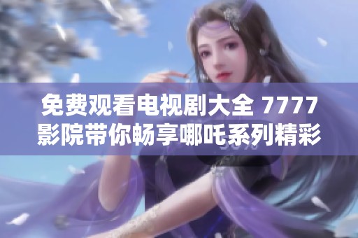免费观看电视剧大全 7777影院带你畅享哪吒系列精彩内容