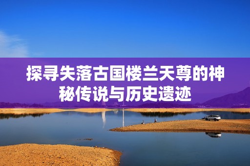 探寻失落古国楼兰天尊的神秘传说与历史遗迹