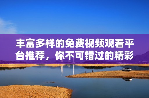 丰富多样的免费视频观看平台推荐，你不可错过的精彩内容