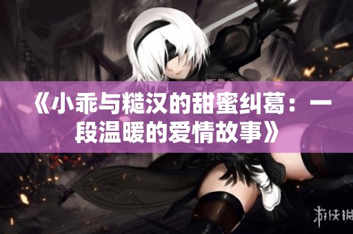 《小乖与糙汉的甜蜜纠葛：一段温暖的爱情故事》