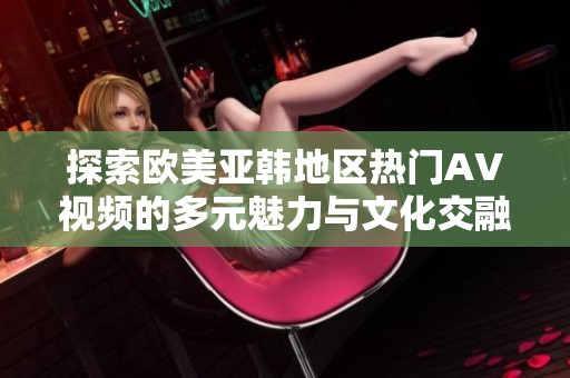 探索欧美亚韩地区热门AV视频的多元魅力与文化交融
