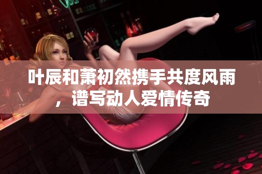 叶辰和萧初然携手共度风雨，谱写动人爱情传奇