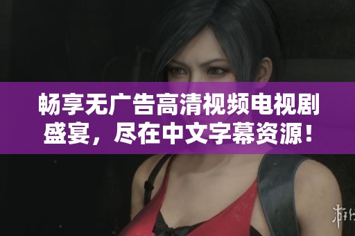 畅享无广告高清视频电视剧盛宴，尽在中文字幕资源！
