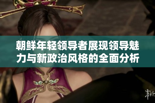朝鲜年轻领导者展现领导魅力与新政治风格的全面分析